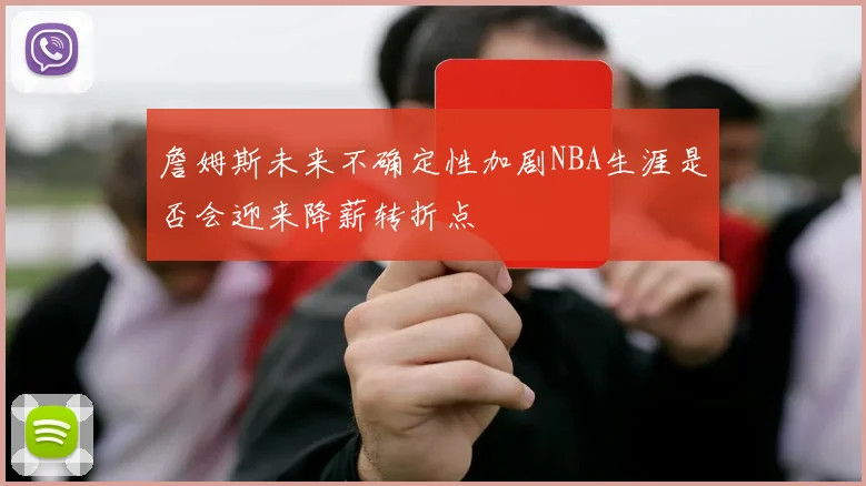詹姆斯未来不确定性加剧NBA生涯是否会迎来降薪转折点