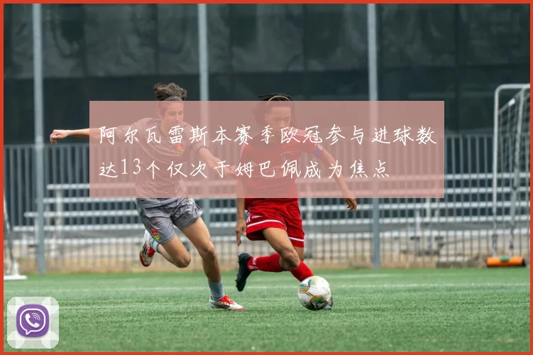 阿尔瓦雷斯本赛季欧冠参与进球数达13个仅次于姆巴佩成为焦点