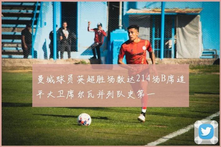 曼城球员英超胜场数达214场B席追平大卫席尔瓦并列队史第一
