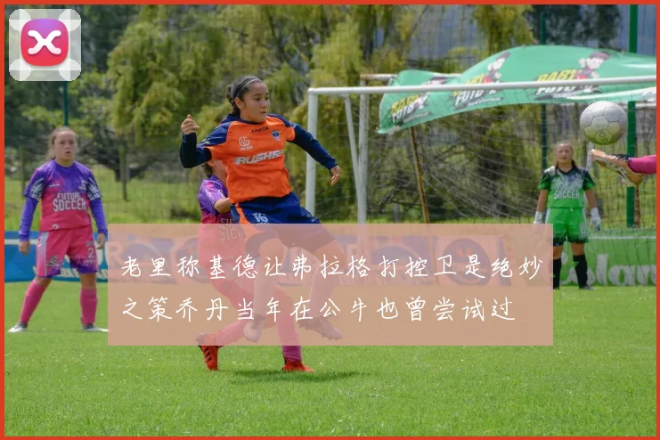 老里称基德让弗拉格打控卫是绝妙之策乔丹当年在公牛也曾尝试过