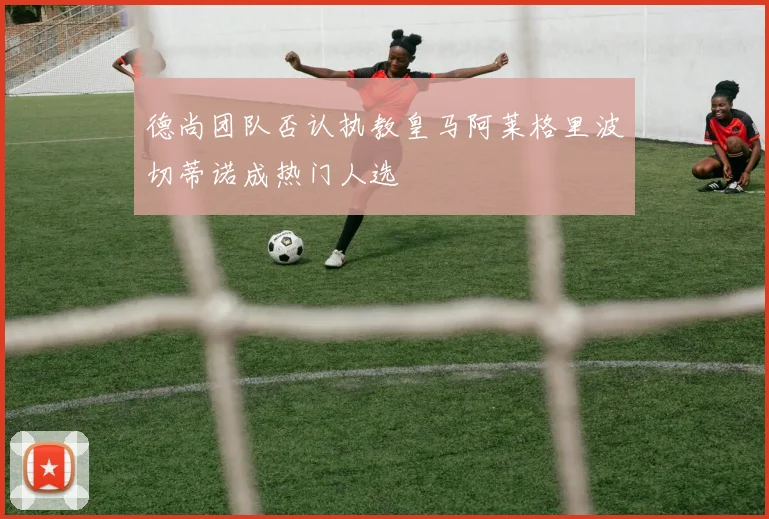 德尚团队否认执教皇马阿莱格里波切蒂诺成热门人选