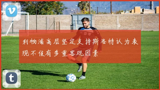 利物浦高层坚定支持斯洛特认为表现不佳有多重客观因素
