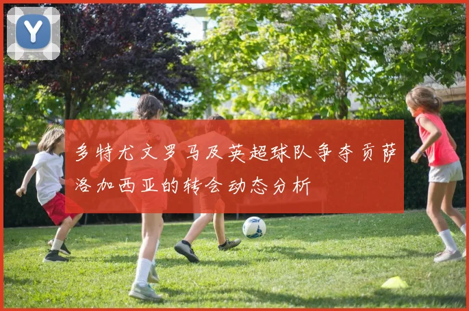 多特尤文罗马及英超球队争夺贡萨洛加西亚的转会动态分析