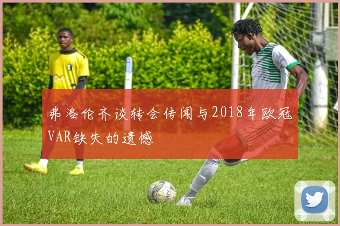 弗洛伦齐谈转会传闻与2018年欧冠VAR缺失的遗憾