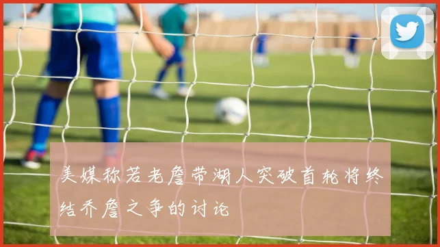 美媒称若老詹带湖人突破首轮将终结乔詹之争的讨论