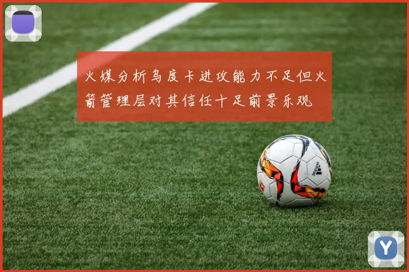 火媒分析乌度卡进攻能力不足但火箭管理层对其信任十足前景乐观