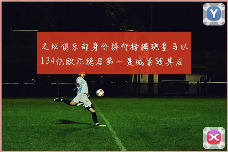 足坛俱乐部身价排行榜揭晓皇马以134亿欧元稳居第一曼城紧随其后