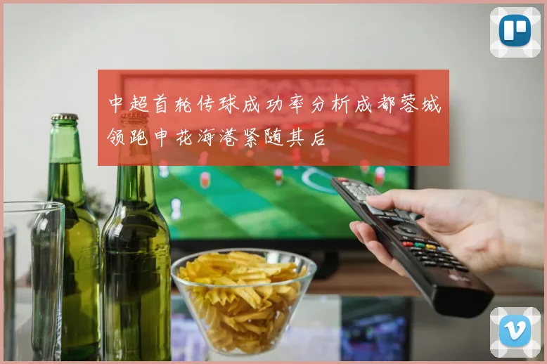 中超首轮传球成功率分析成都蓉城领跑申花海港紧随其后
