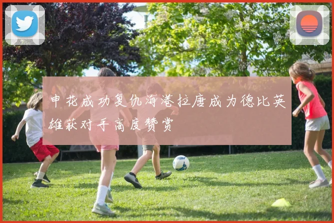 申花成功复仇海港拉唐成为德比英雄获对手高度赞赏