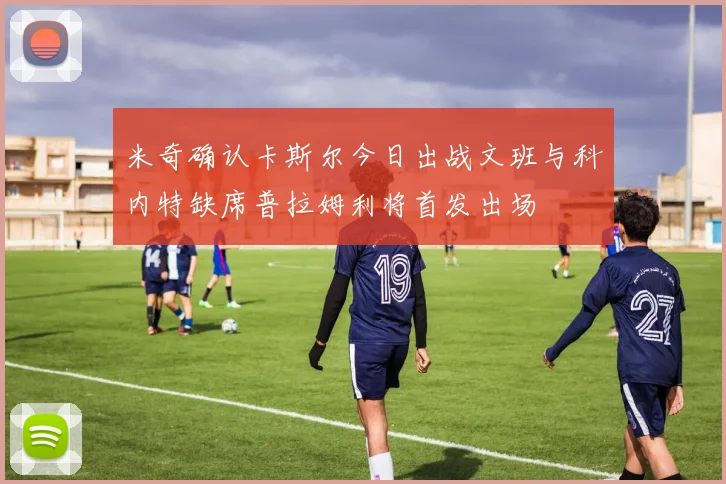 米奇确认卡斯尔今日出战文班与科内特缺席普拉姆利将首发出场