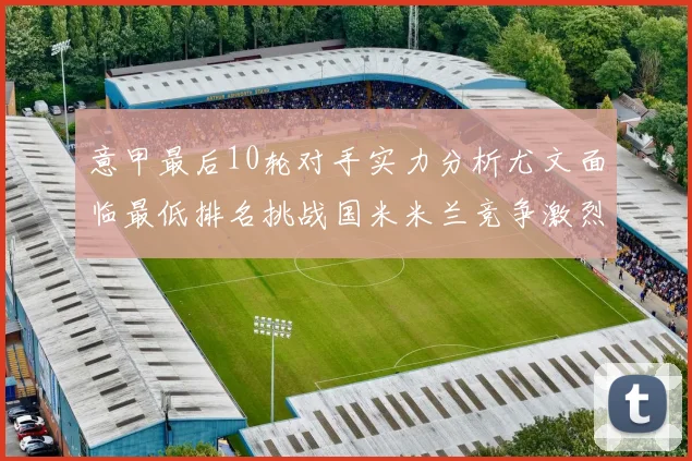 意甲最后10轮对手实力分析尤文面临最低排名挑战国米米兰竞争激烈