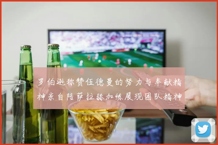 罗伯逊称赞伍德曼的努力与奉献精神亲自陪萨拉赫加练展现团队精神