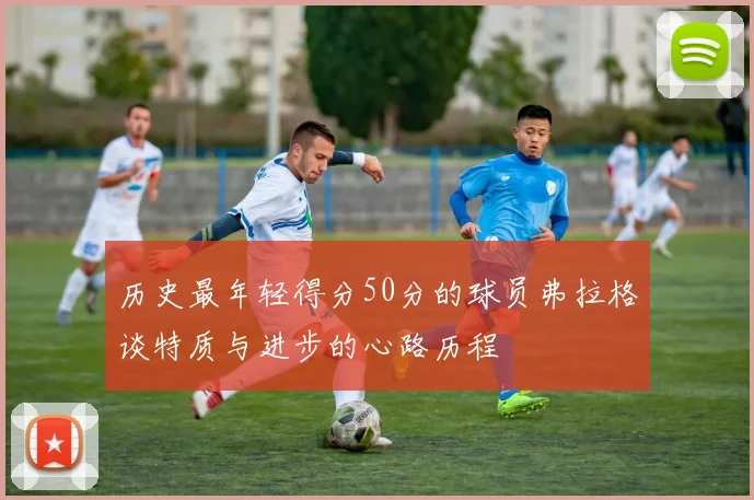 历史最年轻得分50分的球员弗拉格谈特质与进步的心路历程