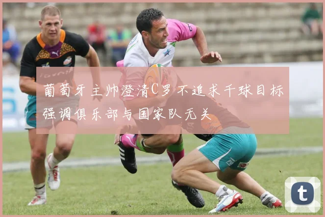 葡萄牙主帅澄清C罗不追求千球目标强调俱乐部与国家队无关